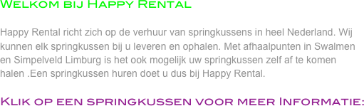 Welkom bij Happy Rental

Happy Rental richt zich op de verhuur van springkussens in heel Nederland. Wij kunnen elk springkussen bij u leveren en ophalen. Met afhaalpunten in Swalmen en Simpelveld Limburg is het ook mogelijk uw springkussen zelf af te komen halen .Een springkussen huren doet u dus bij Happy Rental. 

Klik op een springkussen voor meer Informatie: