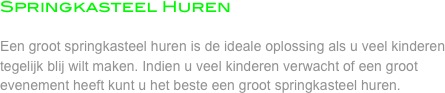Springkasteel Huren

Een groot springkasteel huren is de ideale oplossing als u veel kinderen tegelijk blij wilt maken. Indien u veel kinderen verwacht of een groot evenement heeft kunt u het beste een groot springkasteel huren.  