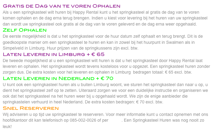 Gratis de Dag van te voren Ophalen
Als u een springkasteel wilt huren bij Happy Rental kunt u het springkasteel al gratis de dag van te voren komen ophalen en de dag erna terug brengen. Indien u kiest voor levering bij het huren van uw springkasteel dan wordt uw springkasteel ook gratis al de dag van te voren geleverd en de dag erna weer opgehaald. 
Zelf Ophalen
De eerste mogelijkheid is dat u het springkasteel voor de huur datum zelf ophaalt en terug brengt. Dit is de goedkoopste manier om een springkasteel te huren en kan in zowel bij het huurpunt in Swalmen als in Simpelveld in Limburg. Huur prijzen van de springkussens zijn excl. btw. 
Laten Leveren in Limburg + € 65
De tweede mogelijkheid al u een springkasteel wilt huren is dat u het springkasteel door Happy Rental laat leveren en ophalen. Het springkasteel wordt tevens kosteloos voor u opgezet. Een springkasteel huren zonder zorgen dus. De extra kosten voor het leveren en ophalen in Limburg  bedragen totaal: € 65 excl. btw. 
Laten Leveren in Nederland + € 70
U kunt ook een springkasteel huren als u buiten Limburg woont, we sturen het springkasteel dan naar u op, u dient het springkasteel zelf op te zetten. Uiteraard zorgen we voor een duidelijke instructie en organiseren we ook dat het springkasteel na het huren weer bij u opgehaald wordt. We zijn de enige aanbieder die springkastelen verhuurd in heel Nederland. De extra kosten bedragen: € 70 excl. btw. 
Snel Reserveren
Wij adviseren u op tijd uw springkasteel te reserveren. Voor meer informatie kunt u contact opnemen met ons hoofdkantoor dit kan telefonisch op 085-002-0026 of per E-Mail. Een Springkasteel Huren was nog nooit zo leuk! 