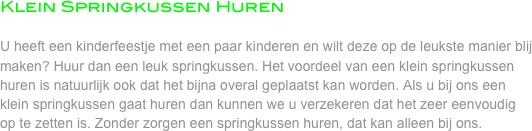 Klein Springkussen Huren

U heeft een kinderfeestje met een paar kinderen en wilt deze op de leukste manier blij maken? Huur dan een leuk springkussen. Het voordeel van een klein springkussen huren is natuurlijk ook dat het bijna overal geplaatst kan worden. Als u bij ons een klein springkussen gaat huren dan kunnen we u verzekeren dat het zeer eenvoudig op te zetten is. Zonder zorgen een springkussen huren, dat kan alleen bij ons.