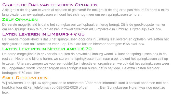 Gratis de Dag van te voren Ophalen
Altijd gratis de dag van te voren al ophalen of geleverd! En ook gratis de dag erna pas retour! Zo heeft u extra lang plezier van uw springkussen en loont het zich nog meer om een springkussen te huren. 
Zelf Ophalen
De eerste mogelijkheid is dat u het springkussen zelf ophaalt en terug brengt. Dit is de goedkoopste manier om een springkussen te huren en kan in zowel Swalmen als Simpelveld in Limburg. Prijzen zijn excl. btw. 
Laten Leveren in Limburg + € 65
De tweede mogelijkheid is dat u het springkussen door ons in Limburg laat leveren en ophalen. We zetten het springkussen dan ook kosteloos voor u op. De extra kosten hiervoor bedragen: € 65 excl. btw. 
Laten Leveren in Nederland + € 70
De derde mogelijkheid is er voor als u buiten de provincie Limburg woont. U kunt het springkussen ook in de rest van Nederland bij ons huren, we sturen het springkussen dan naar u op, u dient het springkussen zelf op te zetten. Uiteraard zorgen we voor een duidelijke instructie en organiseren we ook dat het springkussen weer bij u opgehaald wordt. Zonder zorgen een springkussen huren, dat is het idee. De extra kosten hiervoor bedragen: € 70 excl. btw. 
Snel Reserveren
Wij adviseren u op tijd uw springkussen te reserveren. Voor meer informatie kunt u contact opnemen met ons hoofdkantoor dit kan telefonisch op 085-002-0026 of per E-Mail. Een Springkussen Huren was nog nooit zo leuk! 