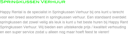 Springkussen Verhuur

Happy Rental is de specialist in Springkussen Verhuur bij ons kunt u terecht voor een breed assortiment in springkussen verhuur. Een standaard overdekt springkussen dat zowel veilig als leuk is kunt u het beste huren bij Happy Rent Springkussen Verhuur. Wij bieden een uitstekende prijs / kwaliteit verhouding en een super service zodat u alleen nog maar hoeft feest te vieren! 