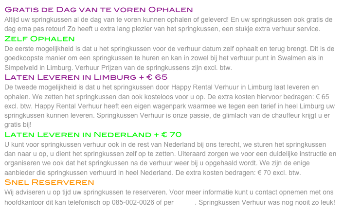 Gratis de Dag van te voren Ophalen
Altijd uw springkussen al de dag van te voren kunnen ophalen of geleverd! En uw springkussen ook gratis de dag erna pas retour! Zo heeft u extra lang plezier van het springkussen, een stukje extra verhuur service.
Zelf Ophalen
De eerste mogelijkheid is dat u het springkussen voor de verhuur datum zelf ophaalt en terug brengt. Dit is de goedkoopste manier om een springkussen te huren en kan in zowel bij het verhuur punt in Swalmen als in Simpelveld in Limburg. Verhuur Prijzen van de springkussens zijn excl. btw. 
Laten Leveren in Limburg + € 65
De tweede mogelijkheid is dat u het springkussen door Happy Rental Verhuur in Limburg laat leveren en ophalen. We zetten het springkussen dan ook kosteloos voor u op. De extra kosten hiervoor bedragen: € 65 excl. btw. Happy Rental Verhuur heeft een eigen wagenpark waarmee we tegen een tarief in heel Limburg uw springkussen kunnen leveren. Springkussen Verhuur is onze passie, de glimlach van de chauffeur krijgt u er gratis bij! 
Laten Leveren in Nederland + € 70
U kunt voor springkussen verhuur ook in de rest van Nederland bij ons terecht, we sturen het springkussen dan naar u op, u dient het springkussen zelf op te zetten. Uiteraard zorgen we voor een duidelijke instructie en organiseren we ook dat het springkussen na de verhuur weer bij u opgehaald wordt. We zijn de enige aanbieder die springkussen verhuurd in heel Nederland. De extra kosten bedragen: € 70 excl. btw. 
Snel Reserveren
Wij adviseren u op tijd uw springkussen te reserveren. Voor meer informatie kunt u contact opnemen met ons hoofdkantoor dit kan telefonisch op 085-002-0026 of per E-Mail. Springkussen Verhuur was nog nooit zo leuk! 