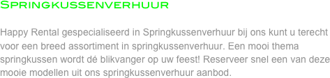 Springkussenverhuur

Happy Rental gespecialiseerd in Springkussenverhuur bij ons kunt u terecht voor een breed assortiment in springkussenverhuur. Een mooi thema springkussen wordt dé blikvanger op uw feest! Reserveer snel een van deze mooie modellen uit ons springkussenverhuur aanbod. 