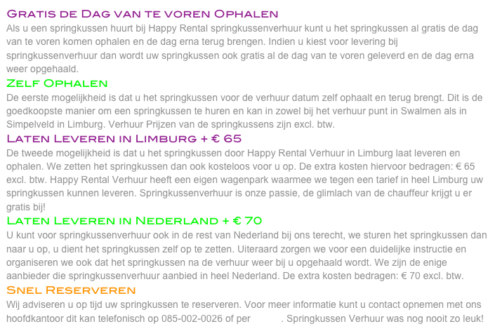 Gratis de Dag van te voren Ophalen
Als u een springkussen huurt bij Happy Rental springkussenverhuur kunt u het springkussen al gratis de dag van te voren komen ophalen en de dag erna terug brengen. Indien u kiest voor levering bij springkussenverhuur dan wordt uw springkussen ook gratis al de dag van te voren geleverd en de dag erna weer opgehaald. 
Zelf Ophalen
De eerste mogelijkheid is dat u het springkussen voor de verhuur datum zelf ophaalt en terug brengt. Dit is de goedkoopste manier om een springkussen te huren en kan in zowel bij het verhuur punt in Swalmen als in Simpelveld in Limburg. Verhuur Prijzen van de springkussens zijn excl. btw. 
Laten Leveren in Limburg + € 65
De tweede mogelijkheid is dat u het springkussen door Happy Rental Verhuur in Limburg laat leveren en ophalen. We zetten het springkussen dan ook kosteloos voor u op. De extra kosten hiervoor bedragen: € 65 excl. btw. Happy Rental Verhuur heeft een eigen wagenpark waarmee we tegen een tarief in heel Limburg uw springkussen kunnen leveren. Springkussenverhuur is onze passie, de glimlach van de chauffeur krijgt u er gratis bij! 
Laten Leveren in Nederland + € 70
U kunt voor springkussenverhuur ook in de rest van Nederland bij ons terecht, we sturen het springkussen dan naar u op, u dient het springkussen zelf op te zetten. Uiteraard zorgen we voor een duidelijke instructie en organiseren we ook dat het springkussen na de verhuur weer bij u opgehaald wordt. We zijn de enige aanbieder die springkussenverhuur aanbied in heel Nederland. De extra kosten bedragen: € 70 excl. btw. 
Snel Reserveren
Wij adviseren u op tijd uw springkussen te reserveren. Voor meer informatie kunt u contact opnemen met ons hoofdkantoor dit kan telefonisch op 085-002-0026 of per E-Mail. Springkussen Verhuur was nog nooit zo leuk! 